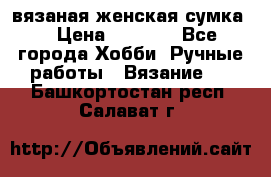 вязаная женская сумка  › Цена ­ 2 500 - Все города Хобби. Ручные работы » Вязание   . Башкортостан респ.,Салават г.